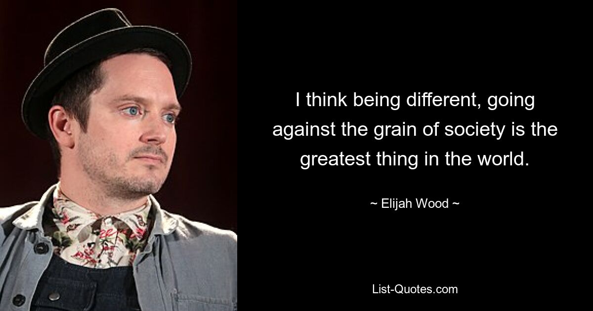 I think being different, going against the grain of society is the greatest thing in the world. — © Elijah Wood