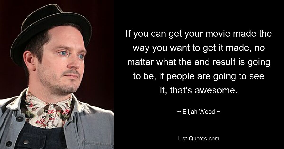 If you can get your movie made the way you want to get it made, no matter what the end result is going to be, if people are going to see it, that's awesome. — © Elijah Wood