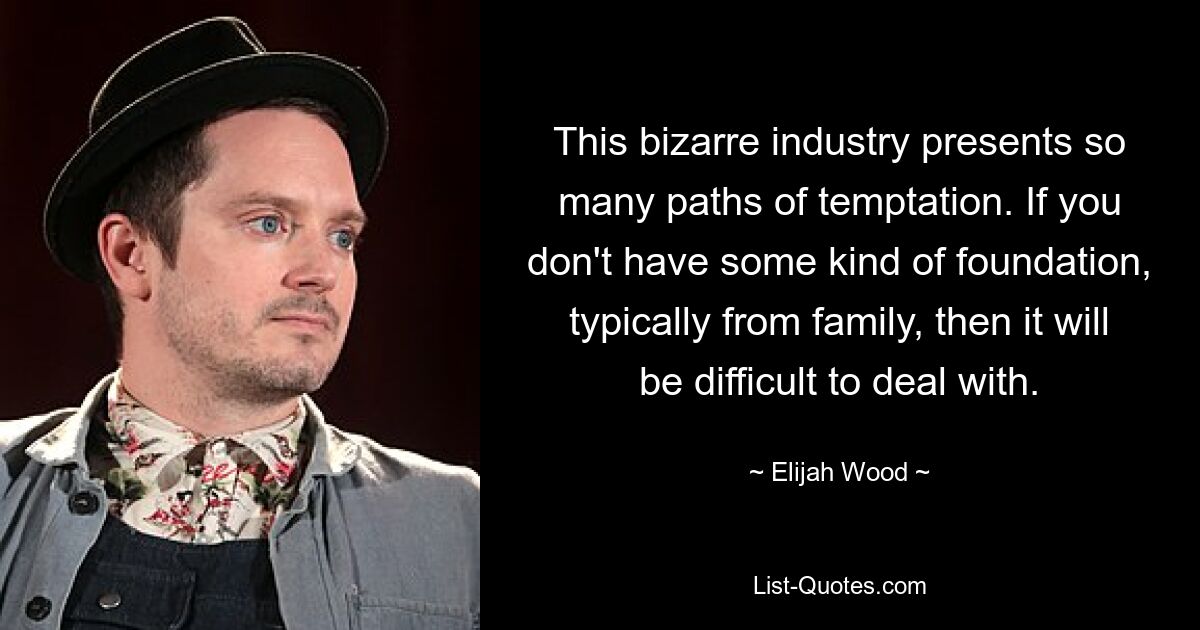 This bizarre industry presents so many paths of temptation. If you don't have some kind of foundation, typically from family, then it will be difficult to deal with. — © Elijah Wood