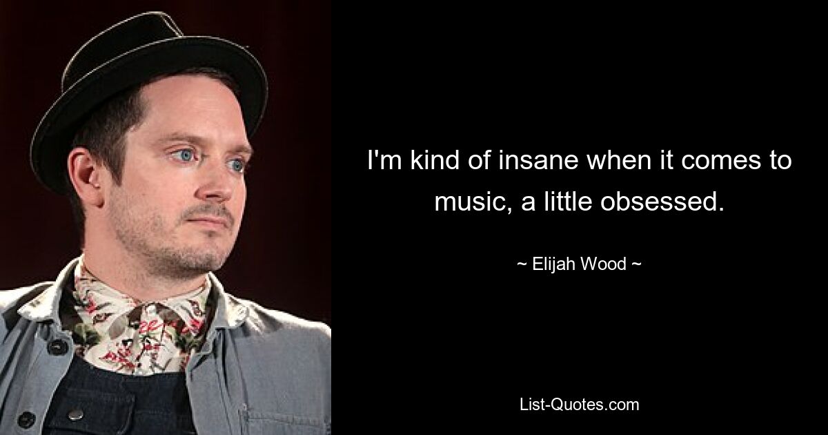 I'm kind of insane when it comes to music, a little obsessed. — © Elijah Wood