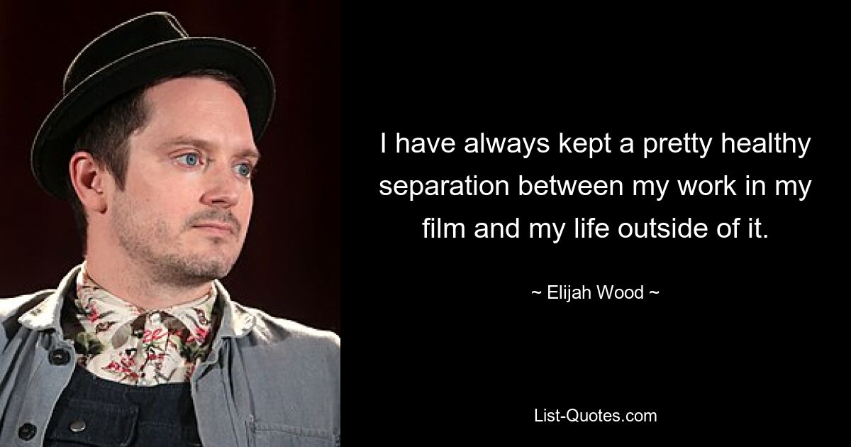 I have always kept a pretty healthy separation between my work in my film and my life outside of it. — © Elijah Wood