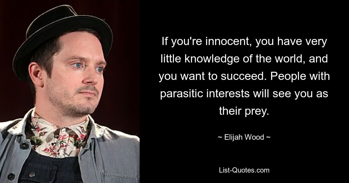 If you're innocent, you have very little knowledge of the world, and you want to succeed. People with parasitic interests will see you as their prey. — © Elijah Wood