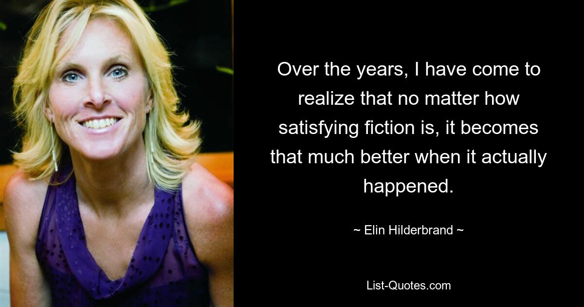 Over the years, I have come to realize that no matter how satisfying fiction is, it becomes that much better when it actually happened. — © Elin Hilderbrand