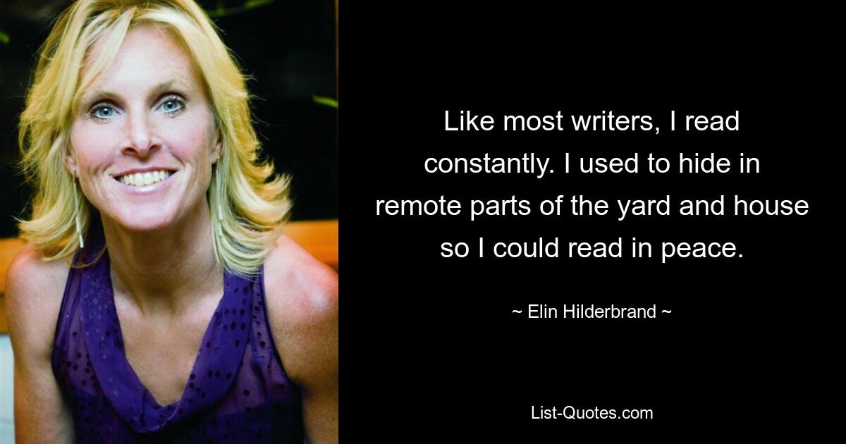 Like most writers, I read constantly. I used to hide in remote parts of the yard and house so I could read in peace. — © Elin Hilderbrand