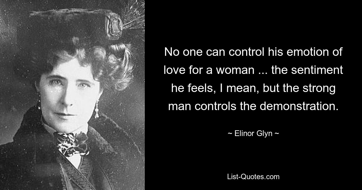 No one can control his emotion of love for a woman ... the sentiment he feels, I mean, but the strong man controls the demonstration. — © Elinor Glyn