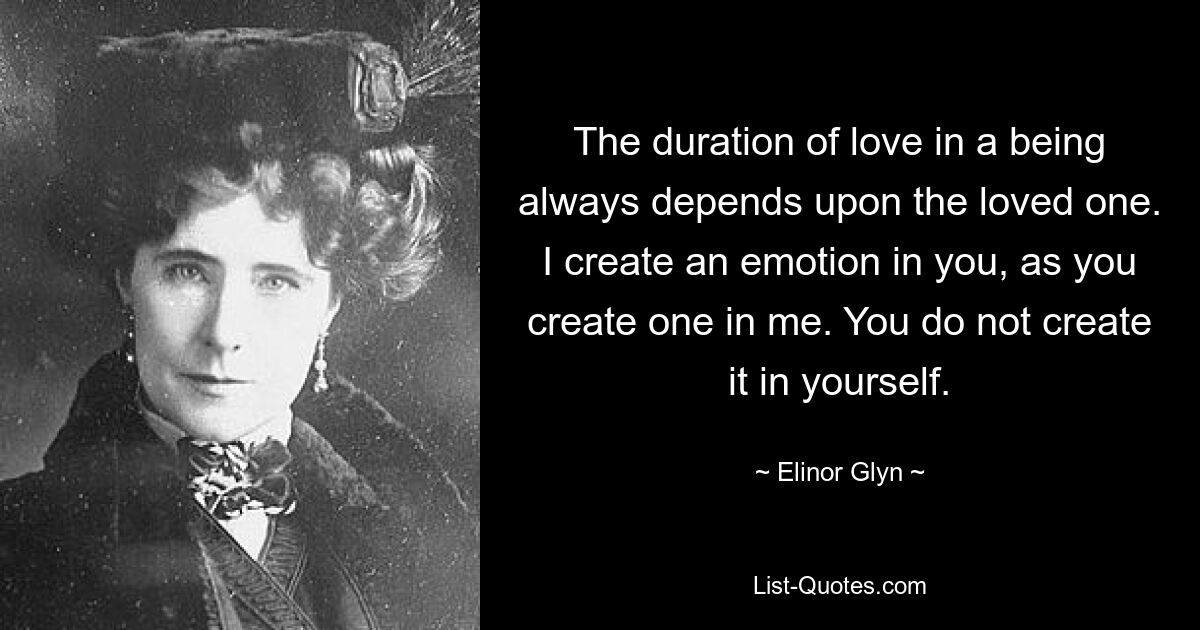 The duration of love in a being always depends upon the loved one. I create an emotion in you, as you create one in me. You do not create it in yourself. — © Elinor Glyn