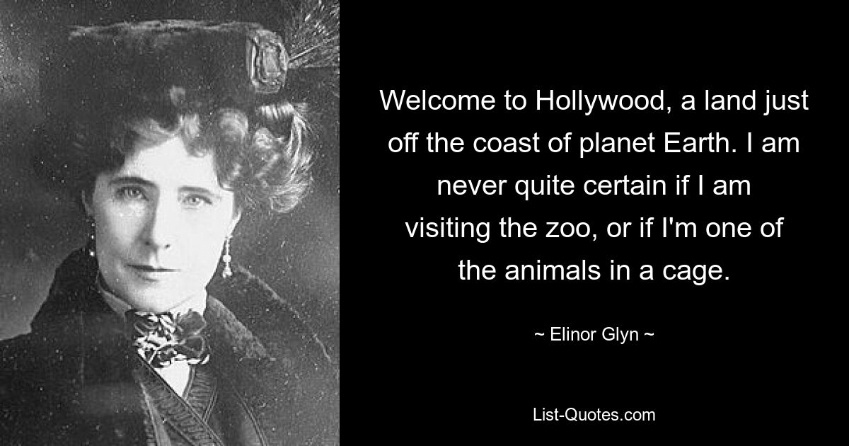 Welcome to Hollywood, a land just off the coast of planet Earth. I am never quite certain if I am visiting the zoo, or if I'm one of the animals in a cage. — © Elinor Glyn