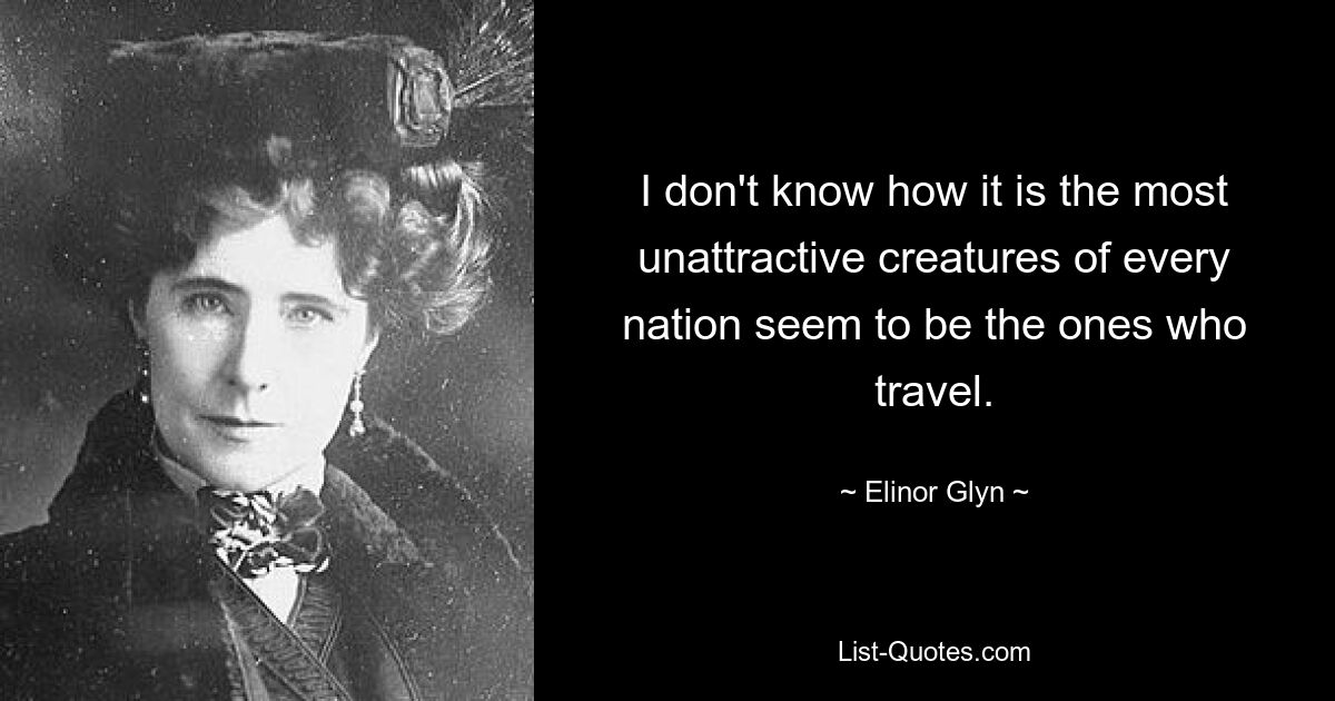 I don't know how it is the most unattractive creatures of every nation seem to be the ones who travel. — © Elinor Glyn