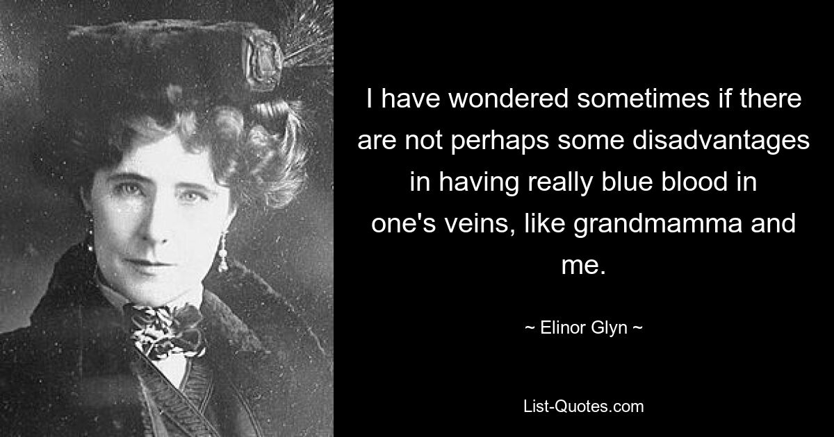 I have wondered sometimes if there are not perhaps some disadvantages in having really blue blood in one's veins, like grandmamma and me. — © Elinor Glyn