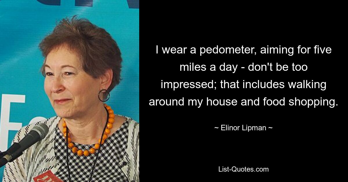 I wear a pedometer, aiming for five miles a day - don't be too impressed; that includes walking around my house and food shopping. — © Elinor Lipman