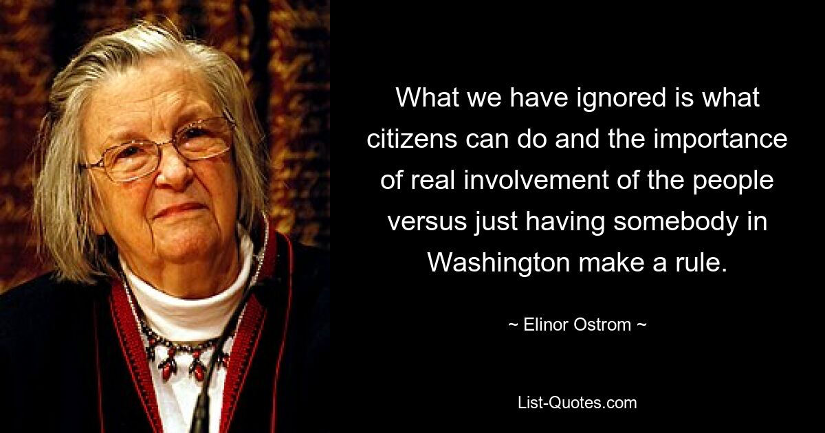 What we have ignored is what citizens can do and the importance of real involvement of the people versus just having somebody in Washington make a rule. — © Elinor Ostrom