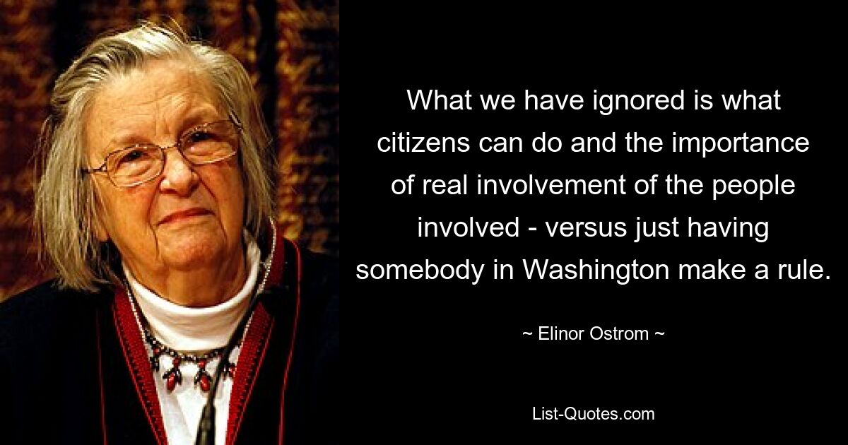 What we have ignored is what citizens can do and the importance of real involvement of the people involved - versus just having somebody in Washington make a rule. — © Elinor Ostrom