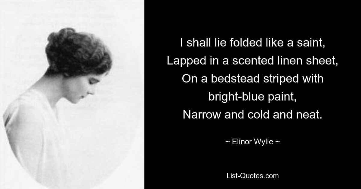 I shall lie folded like a saint,
Lapped in a scented linen sheet,
On a bedstead striped with bright-blue paint,
Narrow and cold and neat. — © Elinor Wylie