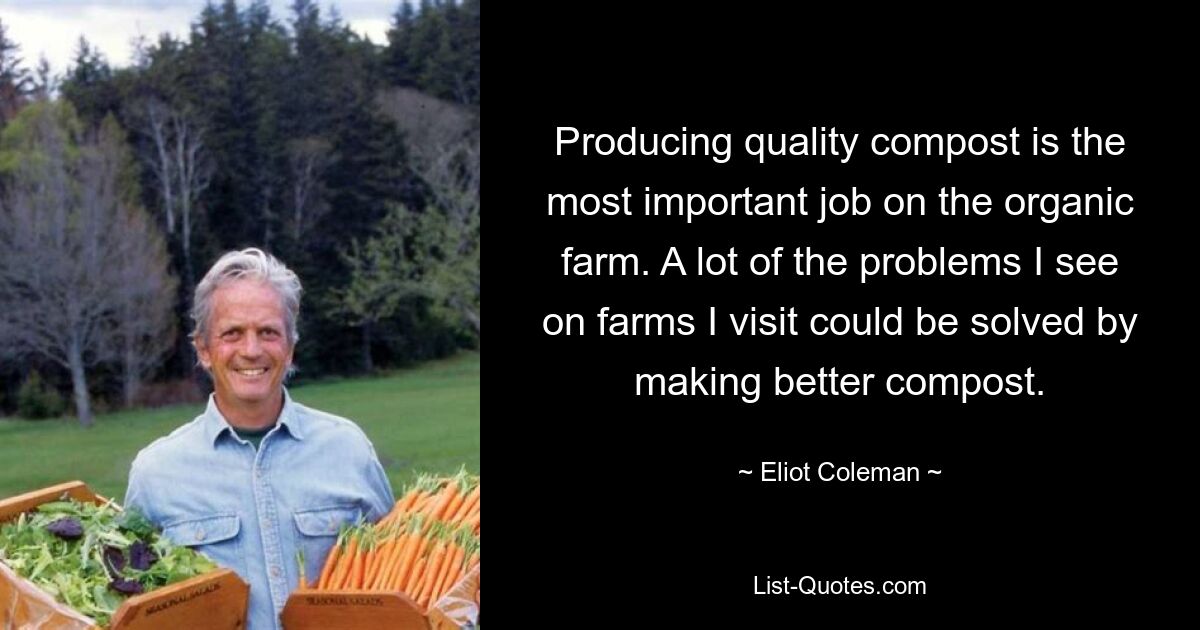 Producing quality compost is the most important job on the organic farm. A lot of the problems I see on farms I visit could be solved by making better compost. — © Eliot Coleman