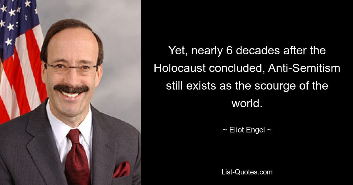 Yet, nearly 6 decades after the Holocaust concluded, Anti-Semitism still exists as the scourge of the world. — © Eliot Engel