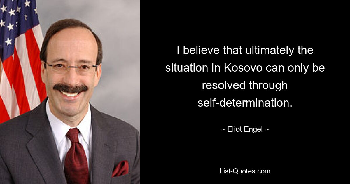 I believe that ultimately the situation in Kosovo can only be resolved through self-determination. — © Eliot Engel