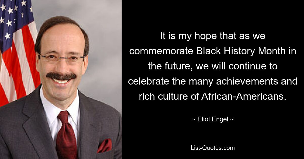 It is my hope that as we commemorate Black History Month in the future, we will continue to celebrate the many achievements and rich culture of African-Americans. — © Eliot Engel