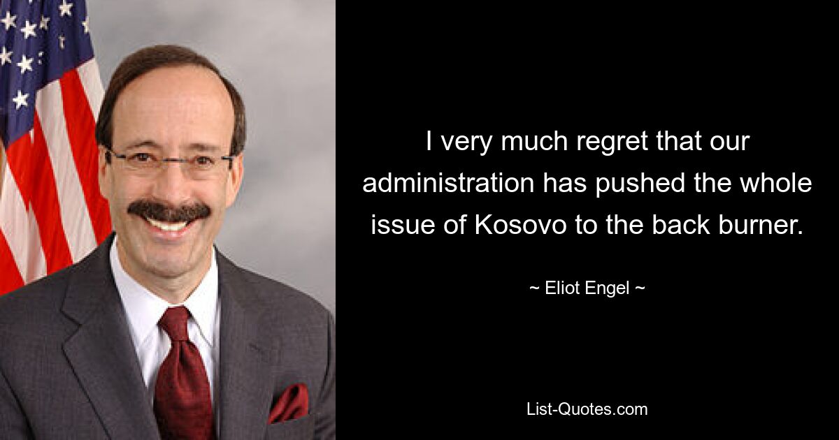 I very much regret that our administration has pushed the whole issue of Kosovo to the back burner. — © Eliot Engel