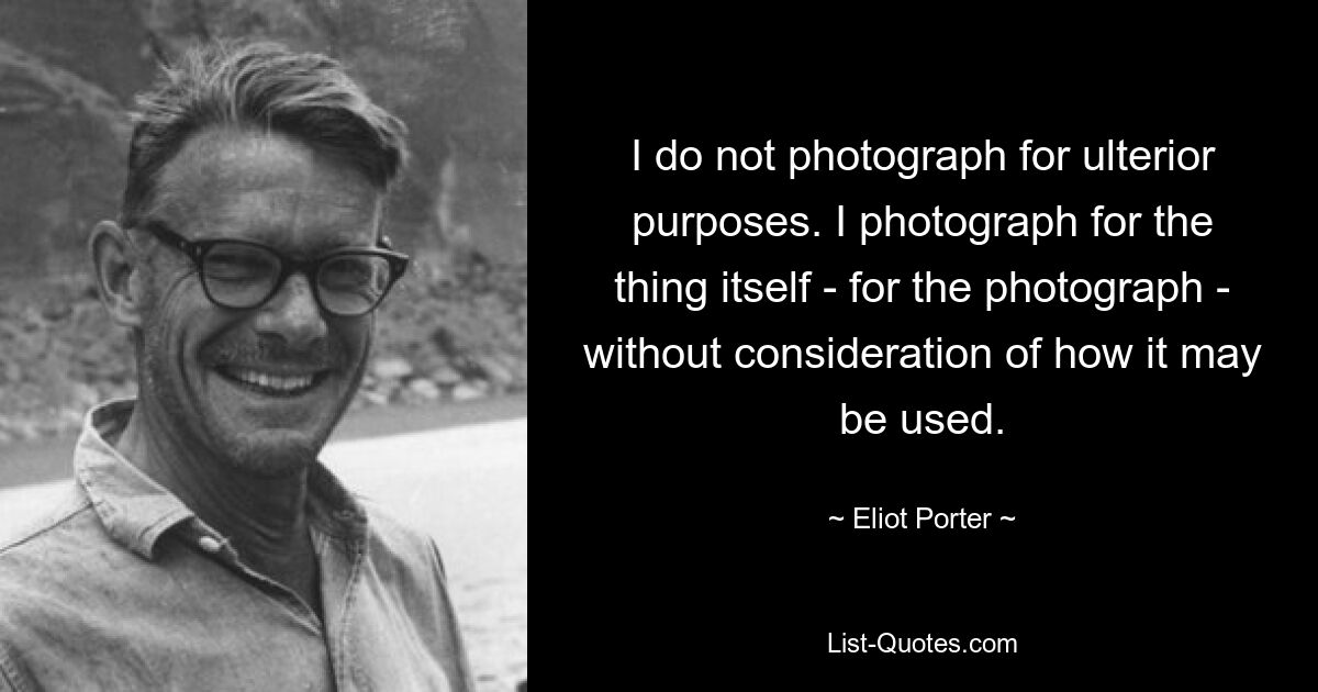 I do not photograph for ulterior purposes. I photograph for the thing itself - for the photograph - without consideration of how it may be used. — © Eliot Porter