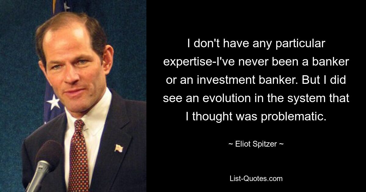 I don't have any particular expertise-I've never been a banker or an investment banker. But I did see an evolution in the system that I thought was problematic. — © Eliot Spitzer