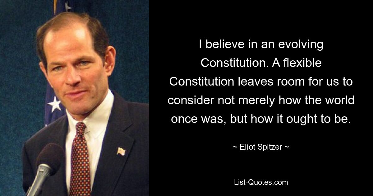 I believe in an evolving Constitution. A flexible Constitution leaves room for us to consider not merely how the world once was, but how it ought to be. — © Eliot Spitzer