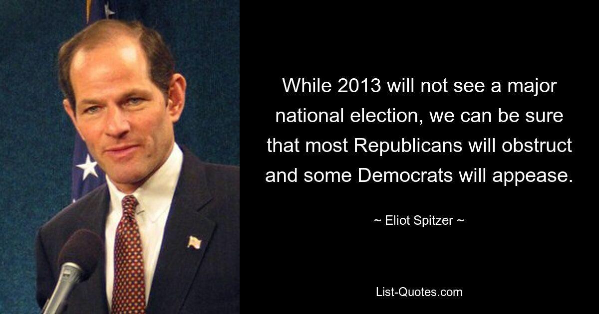 While 2013 will not see a major national election, we can be sure that most Republicans will obstruct and some Democrats will appease. — © Eliot Spitzer