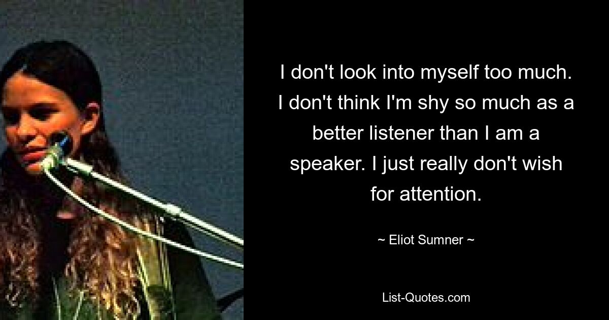 I don't look into myself too much. I don't think I'm shy so much as a better listener than I am a speaker. I just really don't wish for attention. — © Eliot Sumner