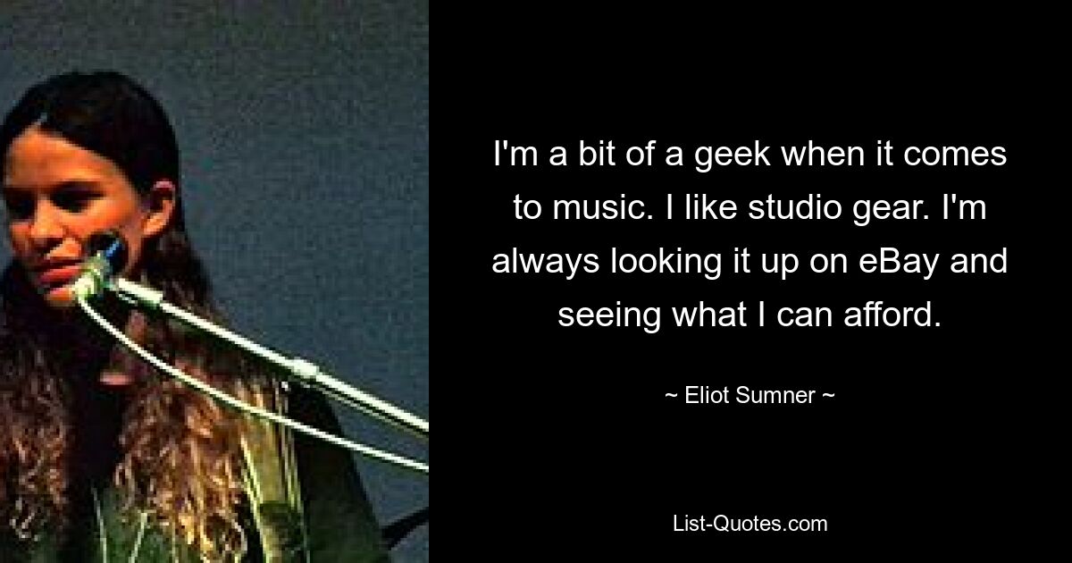 I'm a bit of a geek when it comes to music. I like studio gear. I'm always looking it up on eBay and seeing what I can afford. — © Eliot Sumner