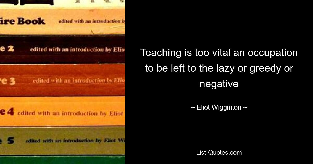 Teaching is too vital an occupation to be left to the lazy or greedy or negative — © Eliot Wigginton