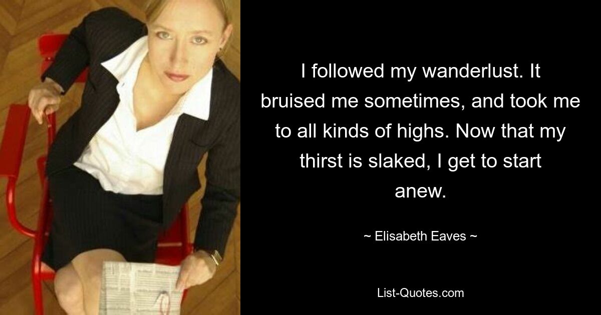 I followed my wanderlust. It bruised me sometimes, and took me to all kinds of highs. Now that my thirst is slaked, I get to start anew. — © Elisabeth Eaves