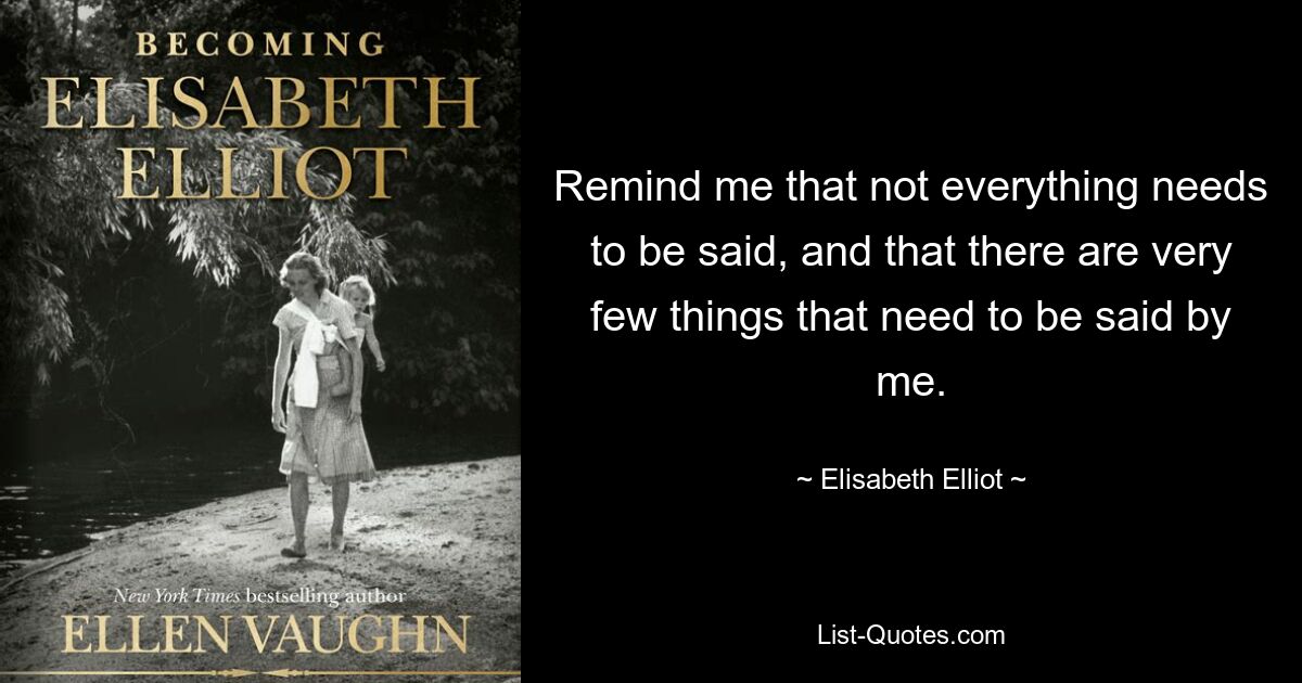 Remind me that not everything needs to be said, and that there are very few things that need to be said by me. — © Elisabeth Elliot