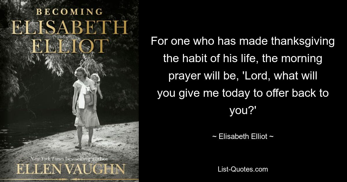 For one who has made thanksgiving the habit of his life, the morning prayer will be, 'Lord, what will you give me today to offer back to you?' — © Elisabeth Elliot