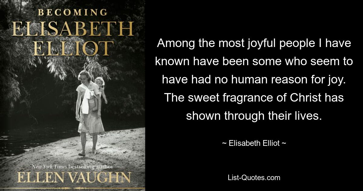 Among the most joyful people I have known have been some who seem to have had no human reason for joy. The sweet fragrance of Christ has shown through their lives. — © Elisabeth Elliot