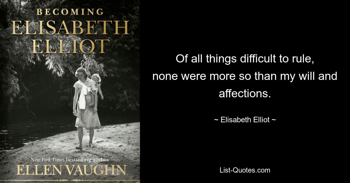 Of all things difficult to rule, none were more so than my will and affections. — © Elisabeth Elliot