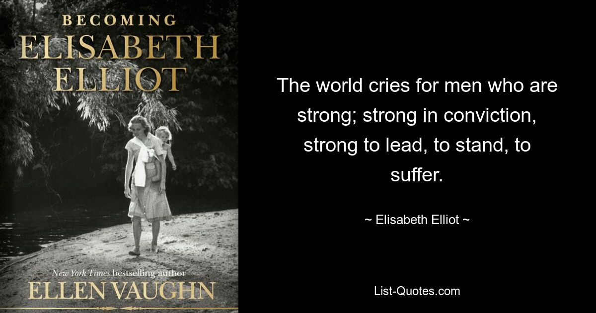 The world cries for men who are strong; strong in conviction, strong to lead, to stand, to suffer. — © Elisabeth Elliot