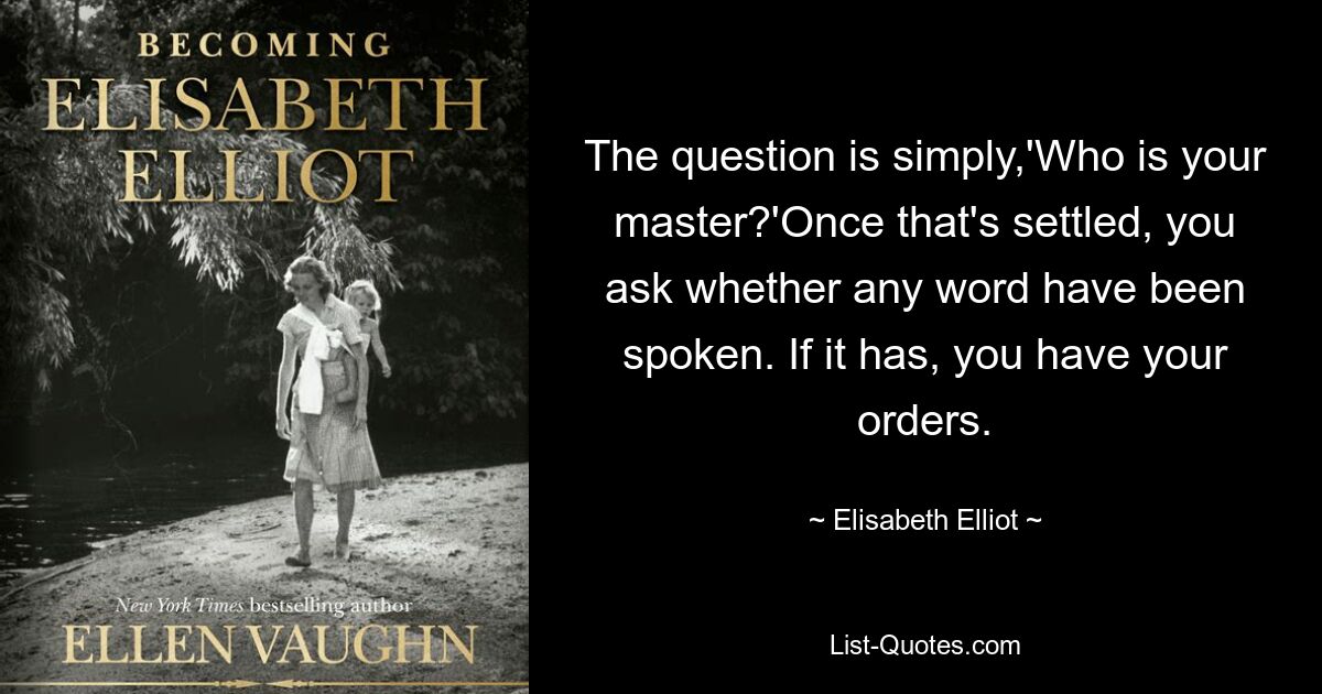 The question is simply,'Who is your master?'Once that's settled, you ask whether any word have been spoken. If it has, you have your orders. — © Elisabeth Elliot