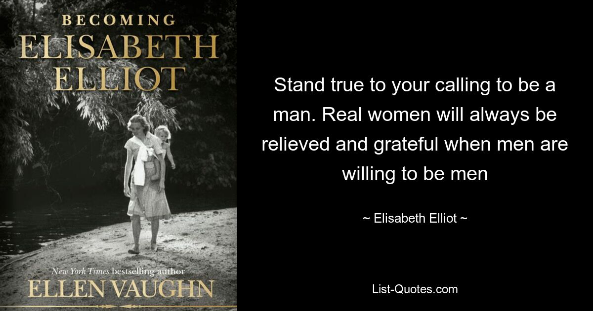 Stand true to your calling to be a man. Real women will always be relieved and grateful when men are willing to be men — © Elisabeth Elliot