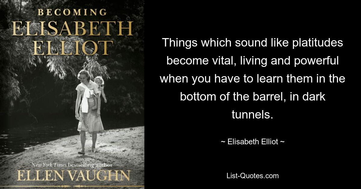 Things which sound like platitudes become vital, living and powerful when you have to learn them in the bottom of the barrel, in dark tunnels. — © Elisabeth Elliot