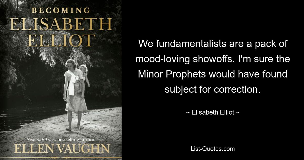 We fundamentalists are a pack of mood-loving showoffs. I'm sure the Minor Prophets would have found subject for correction. — © Elisabeth Elliot