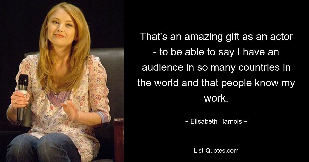 That's an amazing gift as an actor - to be able to say I have an audience in so many countries in the world and that people know my work. — © Elisabeth Harnois