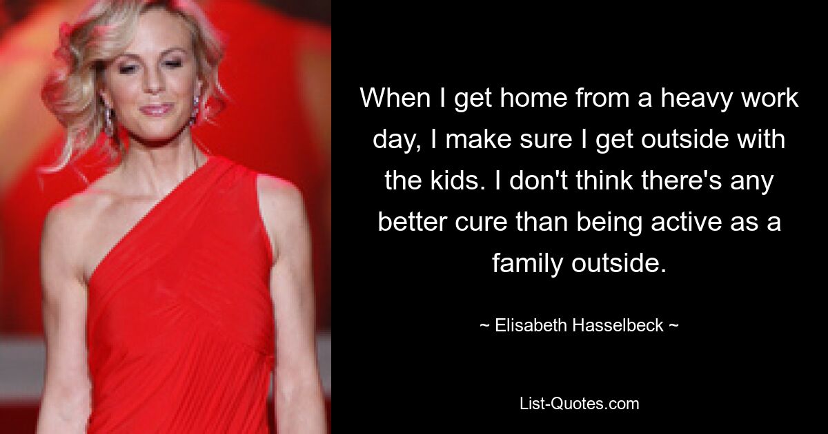 When I get home from a heavy work day, I make sure I get outside with the kids. I don't think there's any better cure than being active as a family outside. — © Elisabeth Hasselbeck