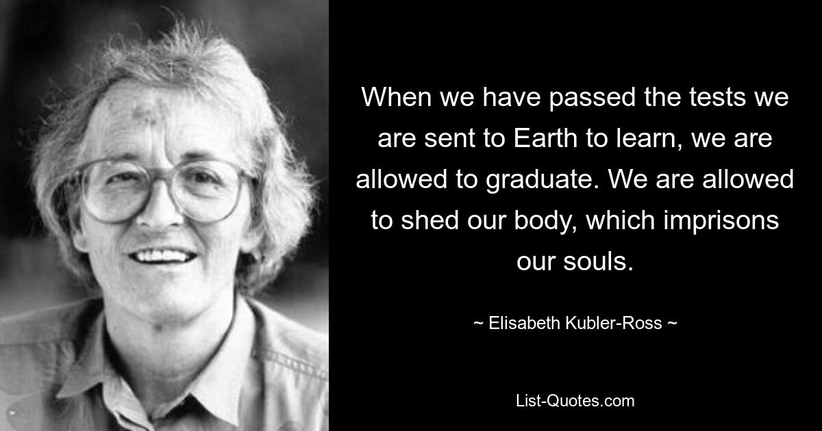 When we have passed the tests we are sent to Earth to learn, we are allowed to graduate. We are allowed to shed our body, which imprisons our souls. — © Elisabeth Kubler-Ross