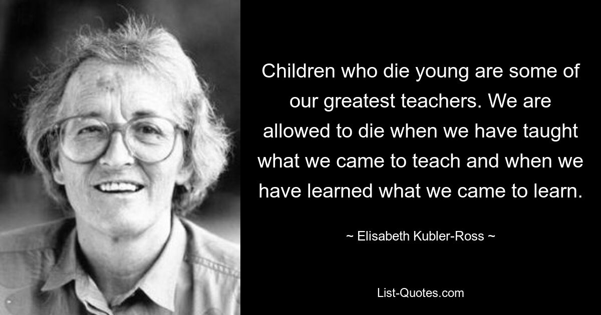 Children who die young are some of our greatest teachers. We are allowed to die when we have taught what we came to teach and when we have learned what we came to learn. — © Elisabeth Kubler-Ross