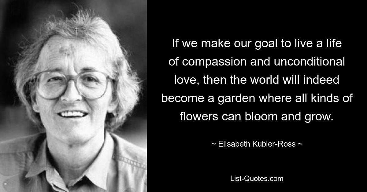 If we make our goal to live a life of compassion and unconditional love, then the world will indeed become a garden where all kinds of flowers can bloom and grow. — © Elisabeth Kubler-Ross