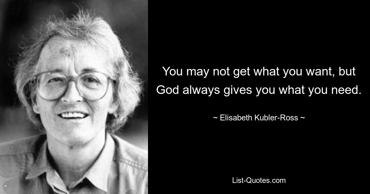 You may not get what you want, but God always gives you what you need. — © Elisabeth Kubler-Ross