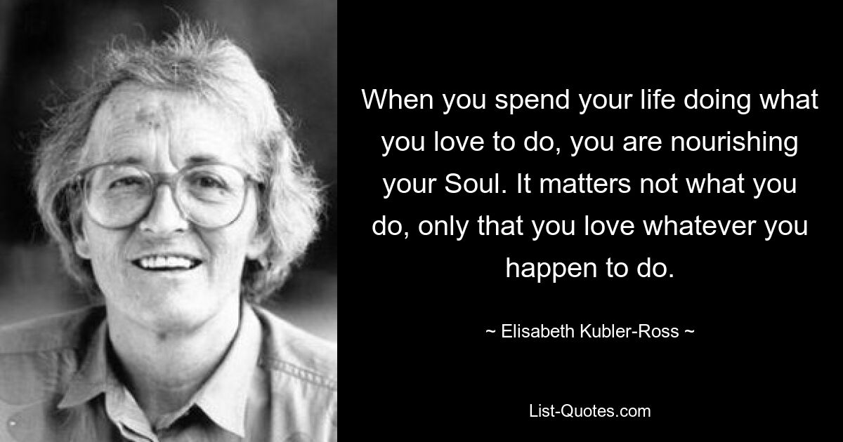 When you spend your life doing what you love to do, you are nourishing your Soul. It matters not what you do, only that you love whatever you happen to do. — © Elisabeth Kubler-Ross