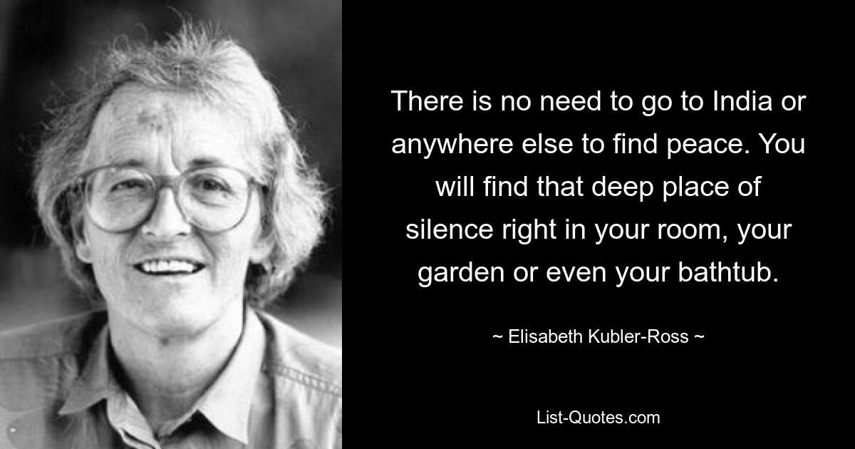 There is no need to go to India or anywhere else to find peace. You will find that deep place of silence right in your room, your garden or even your bathtub. — © Elisabeth Kubler-Ross