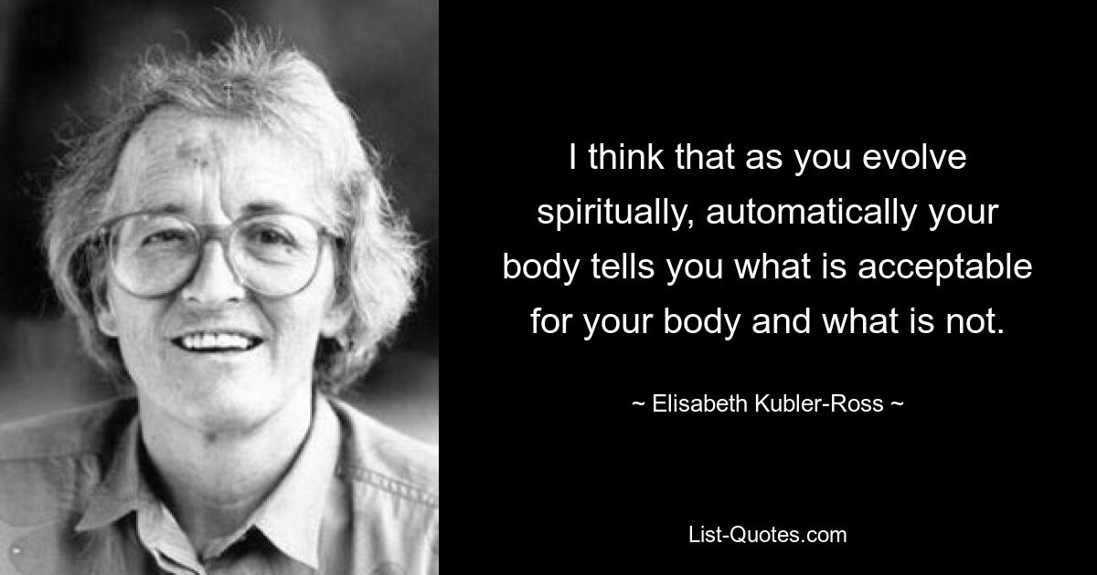 I think that as you evolve spiritually, automatically your body tells you what is acceptable for your body and what is not. — © Elisabeth Kubler-Ross