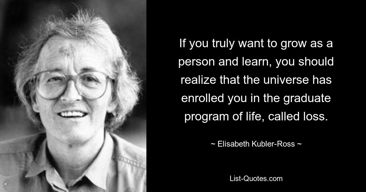 Если вы действительно хотите расти как личность и учиться, вы должны осознавать, что Вселенная записала вас в аспирантуру жизни, называемую потерей. — © Элизабет Кублер-Росс 