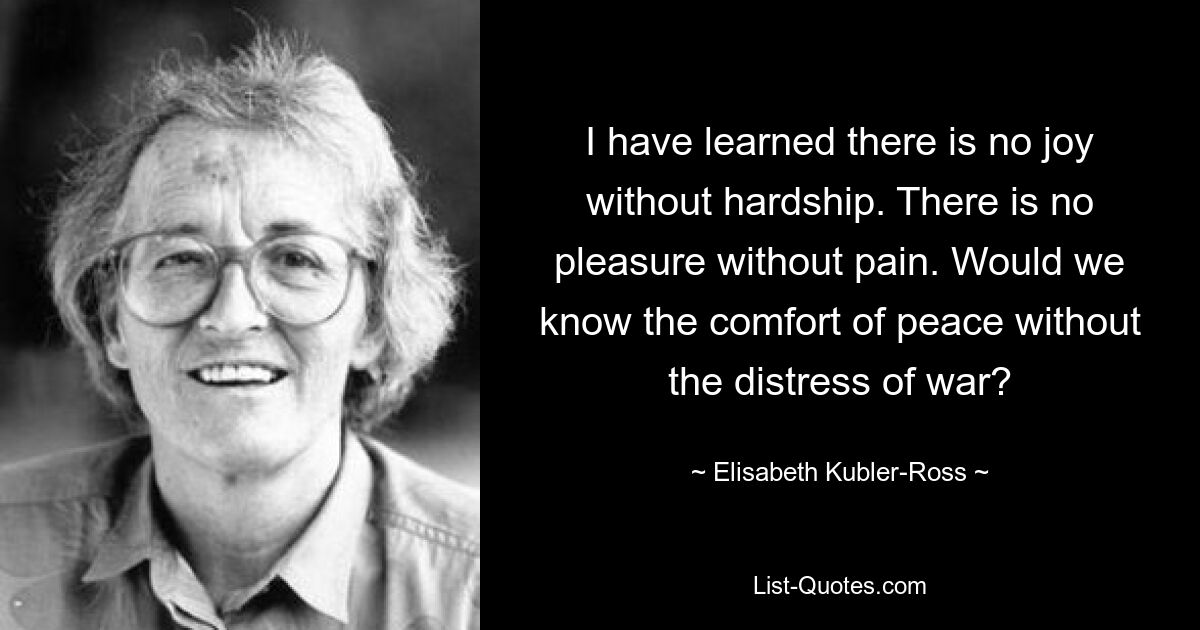 I have learned there is no joy without hardship. There is no pleasure without pain. Would we know the comfort of peace without the distress of war? — © Elisabeth Kubler-Ross